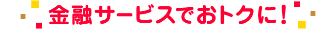 金融サービスでおトクに!