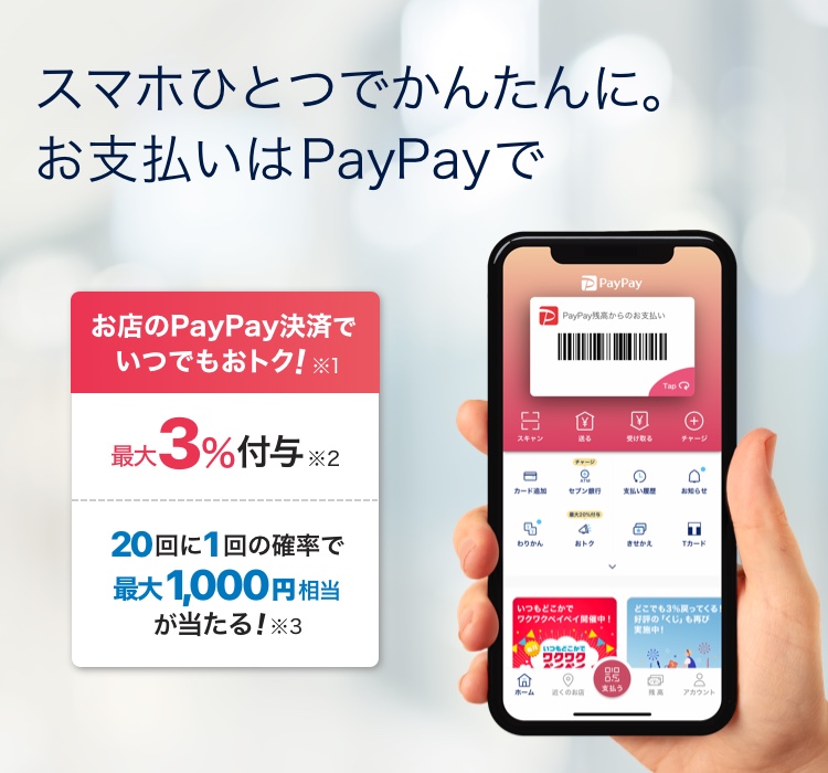 スマホひとつで簡単に。お支払いPayPayで お店のPayPay決済でいつでもお得 ※1 最大3%付与 ※2 20回に1回の確率で最大1,000相当が当たる! ※3